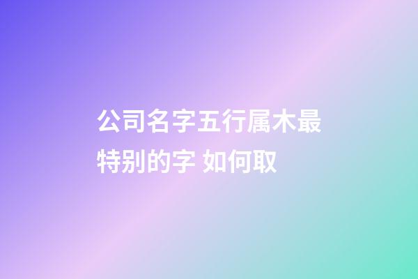 公司名字五行属木最特别的字 如何取-第1张-公司起名-玄机派